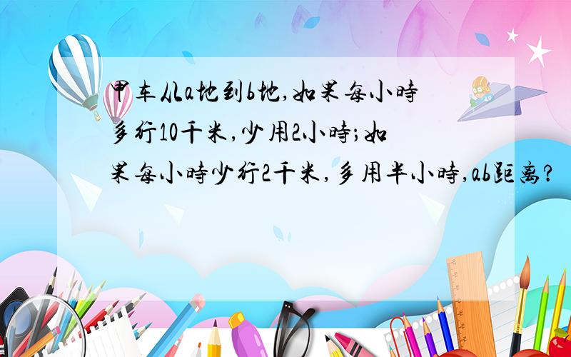 甲车从a地到b地,如果每小时多行10千米,少用2小时；如果每小时少行2千米,多用半小时,ab距离?