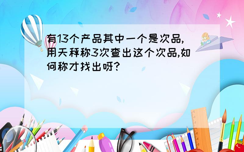 有13个产品其中一个是次品,用天秤称3次查出这个次品,如何称才找出呀?