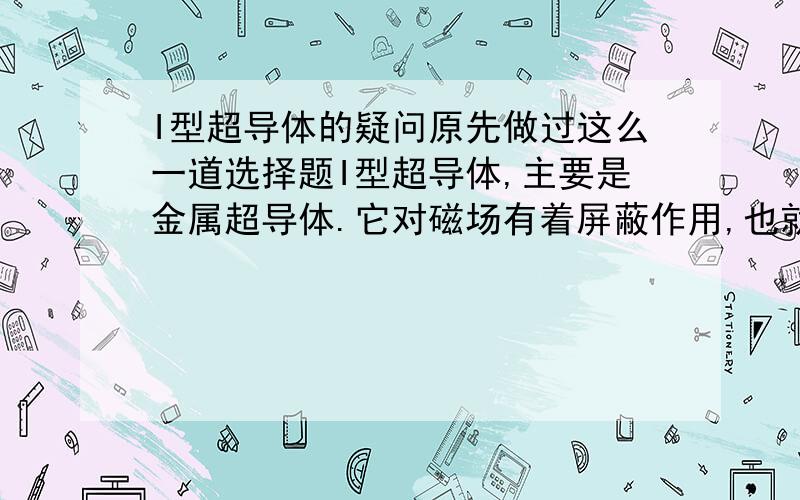 I型超导体的疑问原先做过这么一道选择题I型超导体,主要是金属超导体.它对磁场有着屏蔽作用,也就是说磁场无法进入超导体内部