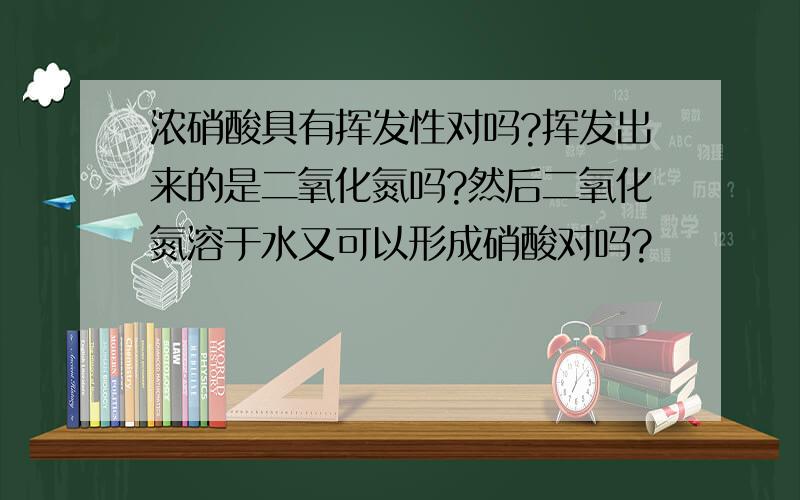 浓硝酸具有挥发性对吗?挥发出来的是二氧化氮吗?然后二氧化氮溶于水又可以形成硝酸对吗?