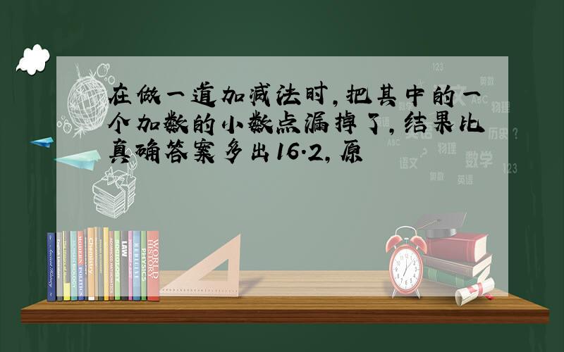 在做一道加减法时,把其中的一个加数的小数点漏掉了,结果比真确答案多出16.2,原