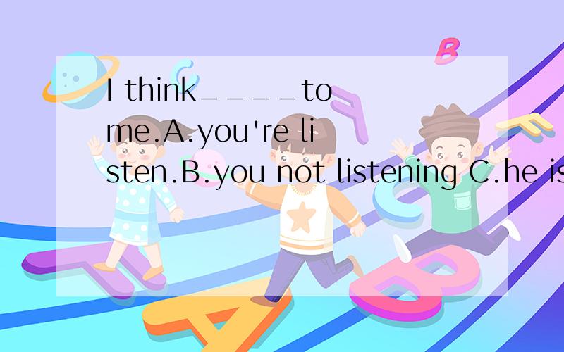 I think____to me.A.you're listen.B.you not listening C.he is