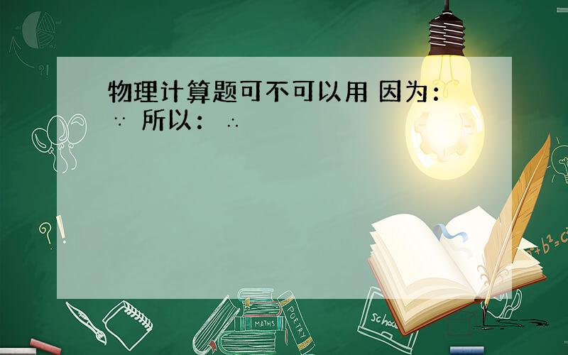 物理计算题可不可以用 因为：∵ 所以：∴