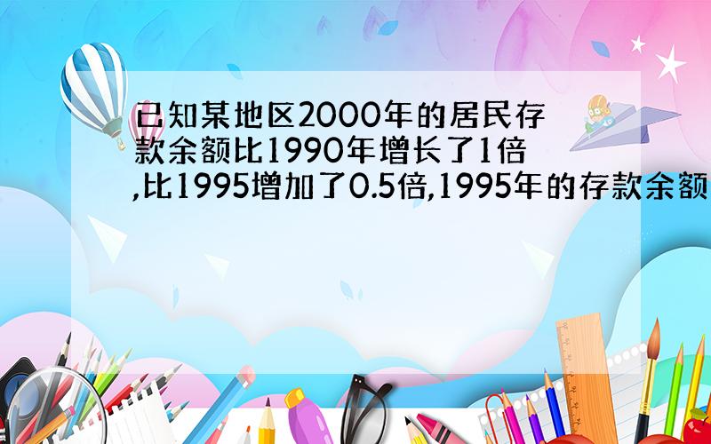 已知某地区2000年的居民存款余额比1990年增长了1倍,比1995增加了0.5倍,1995年的存款余额比1990年增长