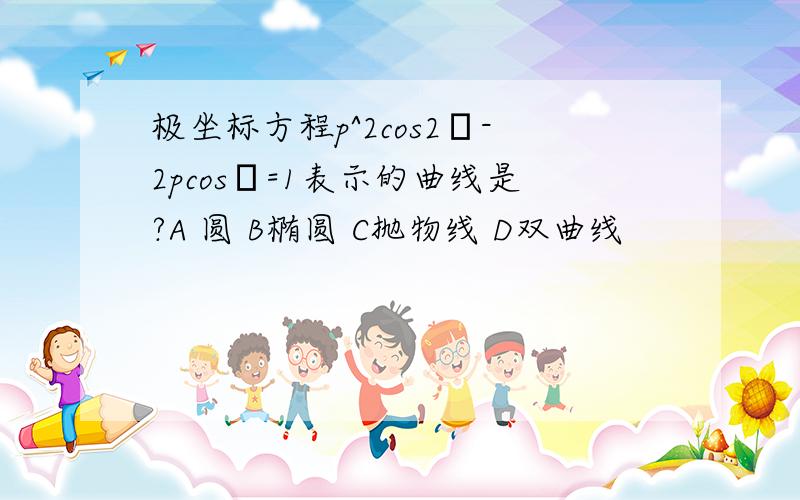 极坐标方程p^2cos2θ-2pcosθ=1表示的曲线是?A 圆 B椭圆 C抛物线 D双曲线