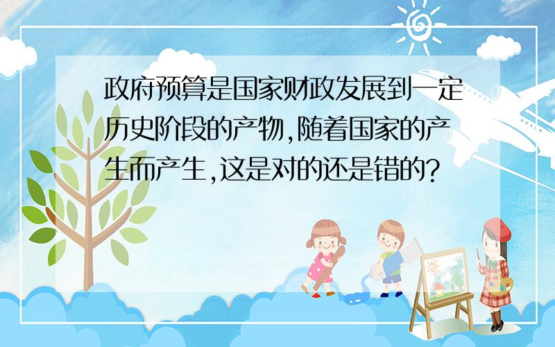 政府预算是国家财政发展到一定历史阶段的产物,随着国家的产生而产生,这是对的还是错的?