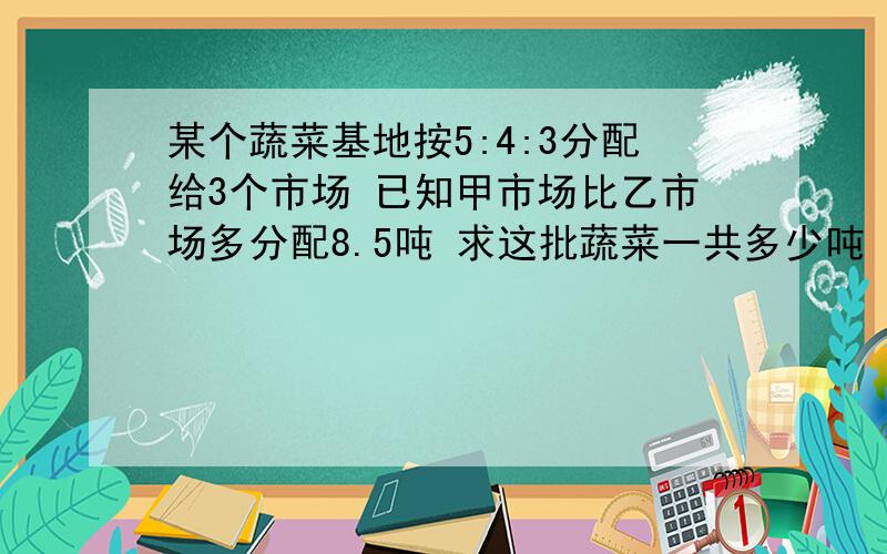 某个蔬菜基地按5:4:3分配给3个市场 已知甲市场比乙市场多分配8.5吨 求这批蔬菜一共多少吨