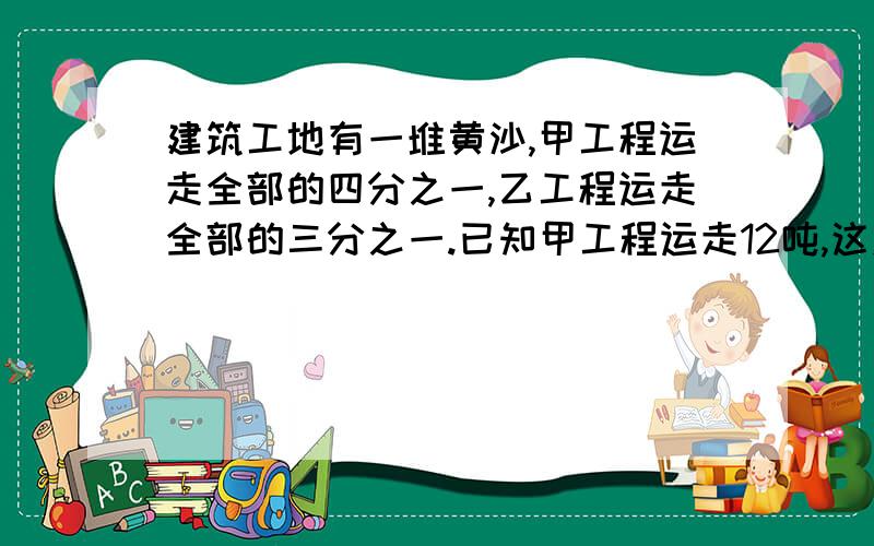 建筑工地有一堆黄沙,甲工程运走全部的四分之一,乙工程运走全部的三分之一.已知甲工程运走12吨,这对黄沙有