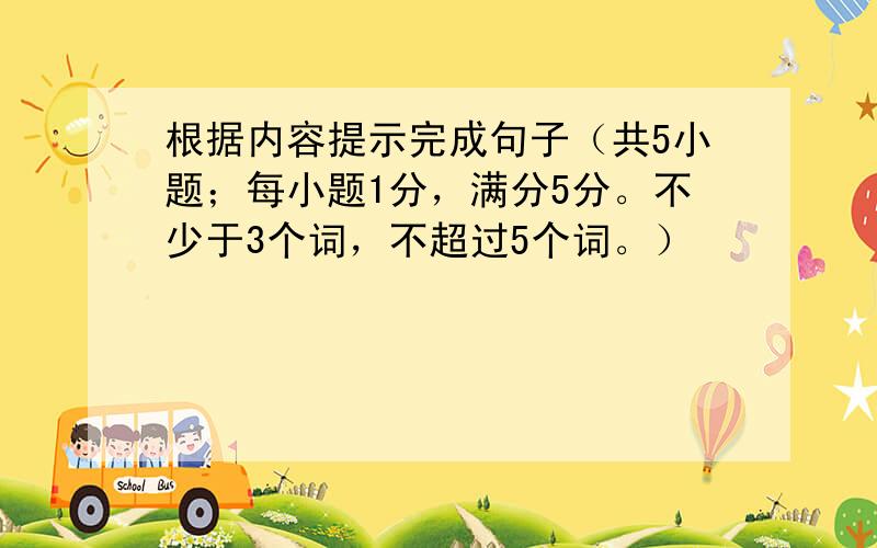 根据内容提示完成句子（共5小题；每小题1分，满分5分。不少于3个词，不超过5个词。）