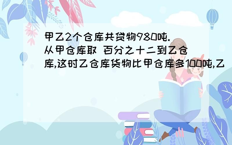 甲乙2个仓库共贷物980吨.从甲仓库取 百分之十二到乙仓库,这时乙仓库货物比甲仓库多100吨,乙