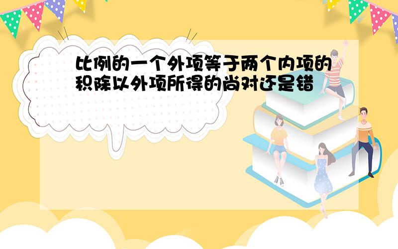 比例的一个外项等于两个内项的积除以外项所得的尚对还是错