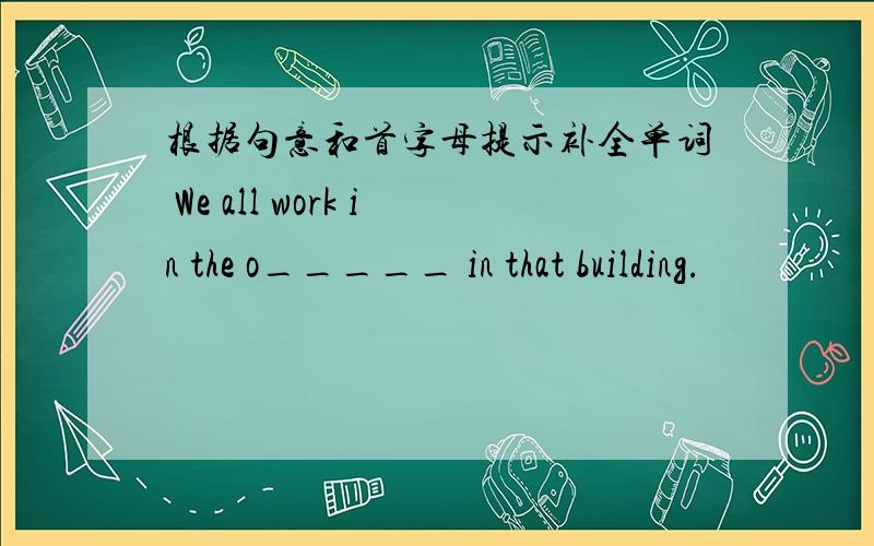 根据句意和首字母提示补全单词 We all work in the o_____ in that building.