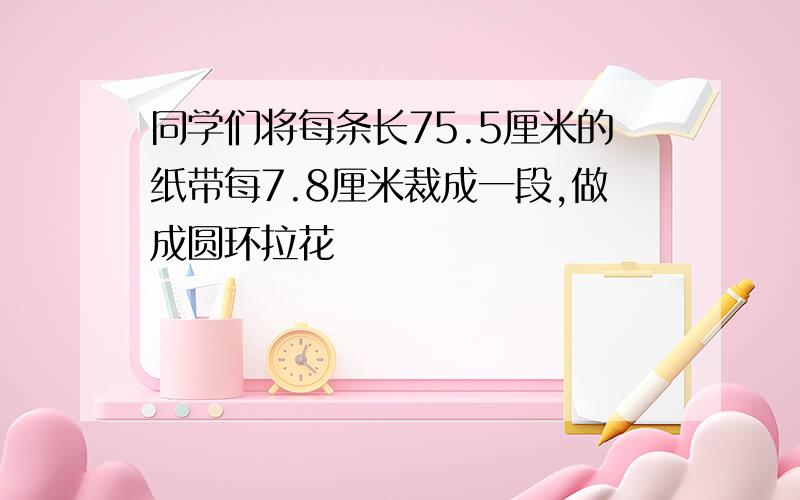 同学们将每条长75.5厘米的纸带每7.8厘米裁成一段,做成圆环拉花