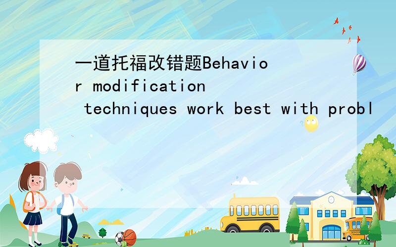 一道托福改错题Behavior modification techniques work best with probl