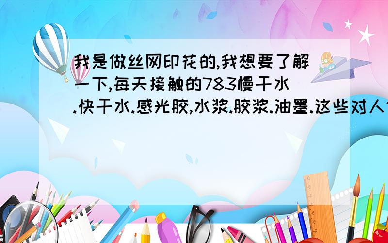 我是做丝网印花的,我想要了解一下,每天接触的783慢干水.快干水.感光胶,水浆.胶浆.油墨.这些对人体有害吗,有的话,危