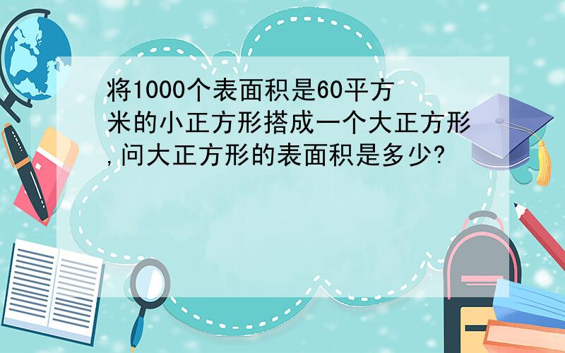 将1000个表面积是60平方米的小正方形搭成一个大正方形,问大正方形的表面积是多少?