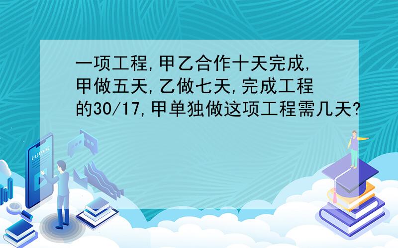 一项工程,甲乙合作十天完成,甲做五天,乙做七天,完成工程的30/17,甲单独做这项工程需几天?