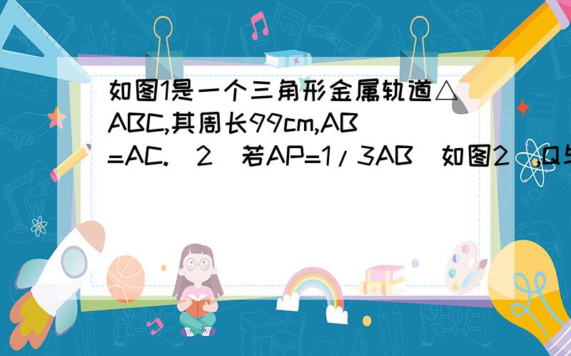 如图1是一个三角形金属轨道△ABC,其周长99cm,AB=AC.(2)若AP=1/3AB(如图2),Q与R