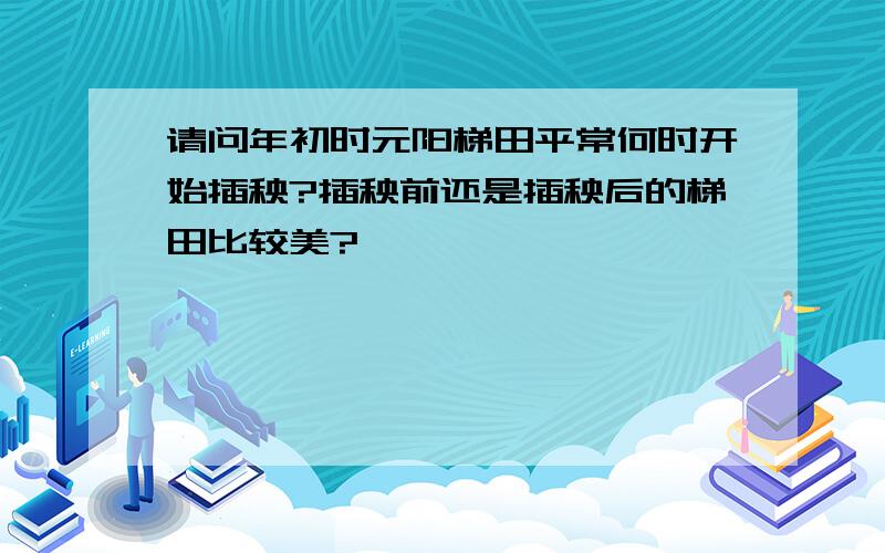 请问年初时元阳梯田平常何时开始插秧?插秧前还是插秧后的梯田比较美?