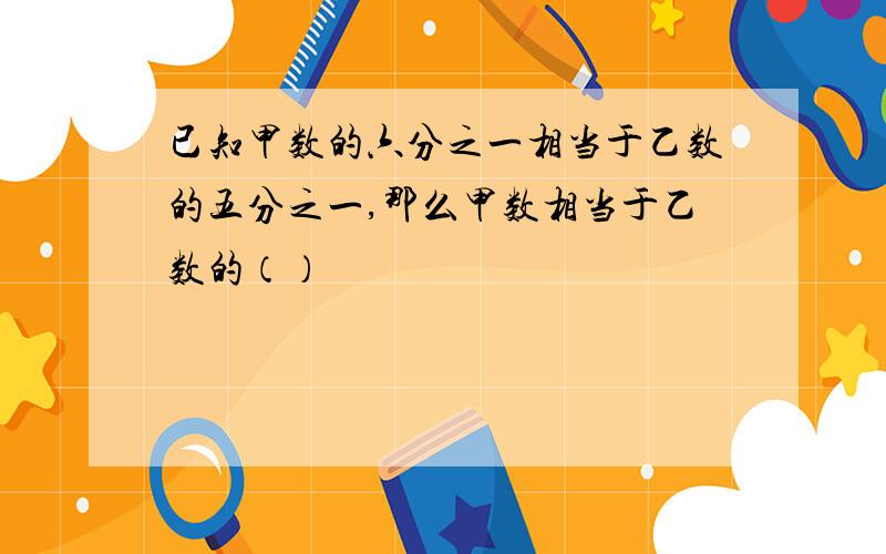 已知甲数的六分之一相当于乙数的五分之一,那么甲数相当于乙数的（）