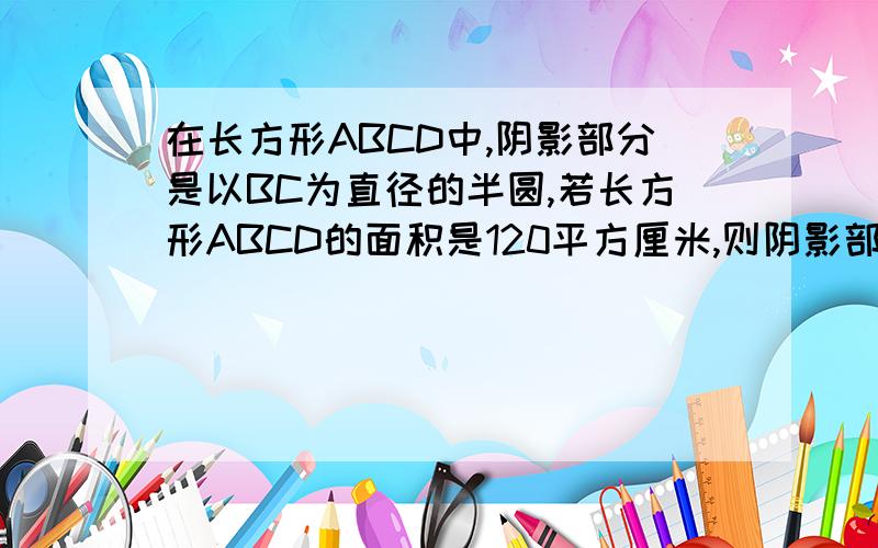 在长方形ABCD中,阴影部分是以BC为直径的半圆,若长方形ABCD的面积是120平方厘米,则阴影部分的面积是多少平方厘米