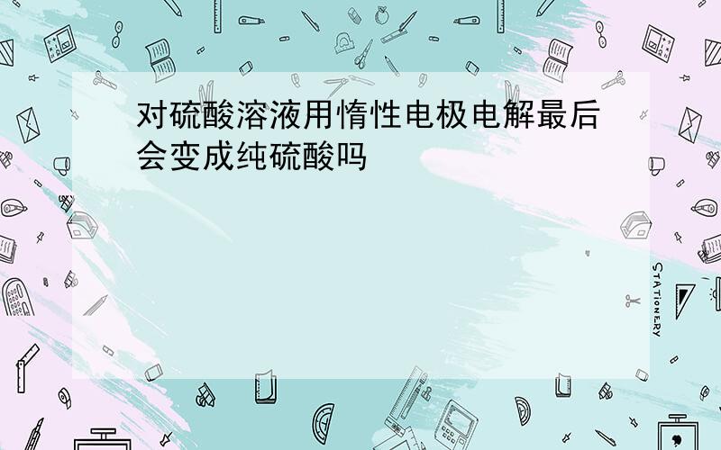 对硫酸溶液用惰性电极电解最后会变成纯硫酸吗