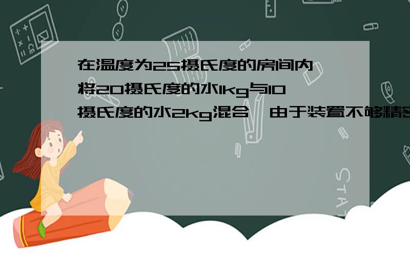 在温度为25摄氏度的房间内,将20摄氏度的水1kg与10摄氏度的水2kg混合,由于装置不够精密,与周围有8.4J的热量交