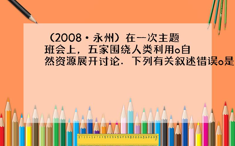 （2008•永州）在一次主题班会上，五家围绕人类利用o自然资源展开讨论．下列有关叙述错误o是（　　）