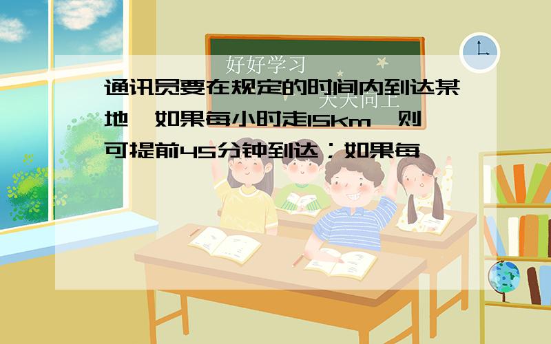 通讯员要在规定的时间内到达某地,如果每小时走15km,则可提前45分钟到达；如果每