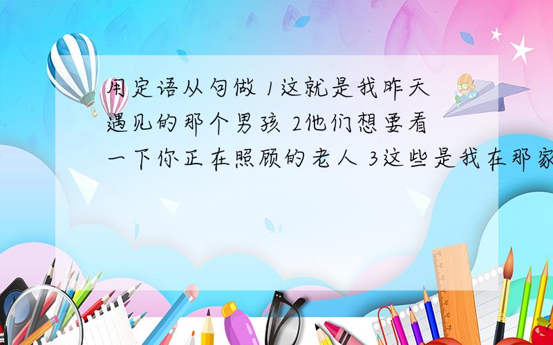 用定语从句做 1这就是我昨天遇见的那个男孩 2他们想要看一下你正在照顾的老人 3这些是我在那家书店买的书