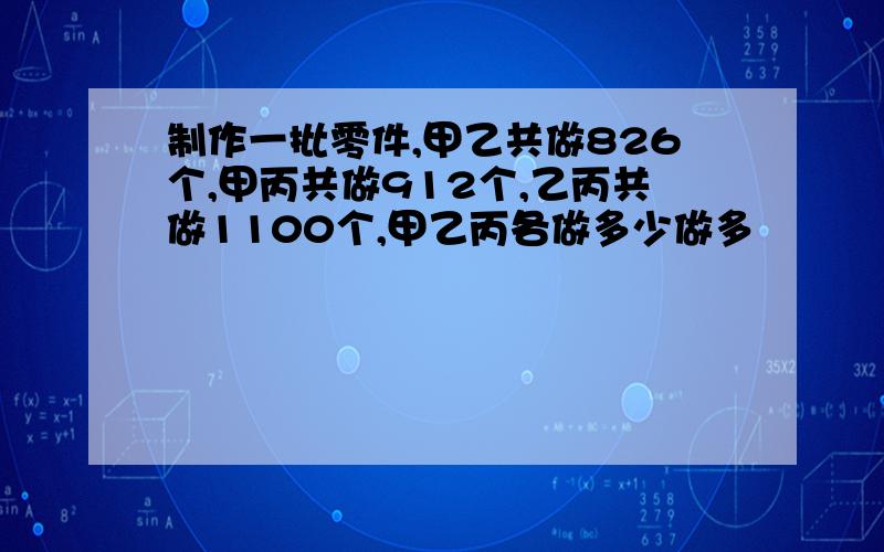 制作一批零件,甲乙共做826个,甲丙共做912个,乙丙共做1100个,甲乙丙各做多少做多