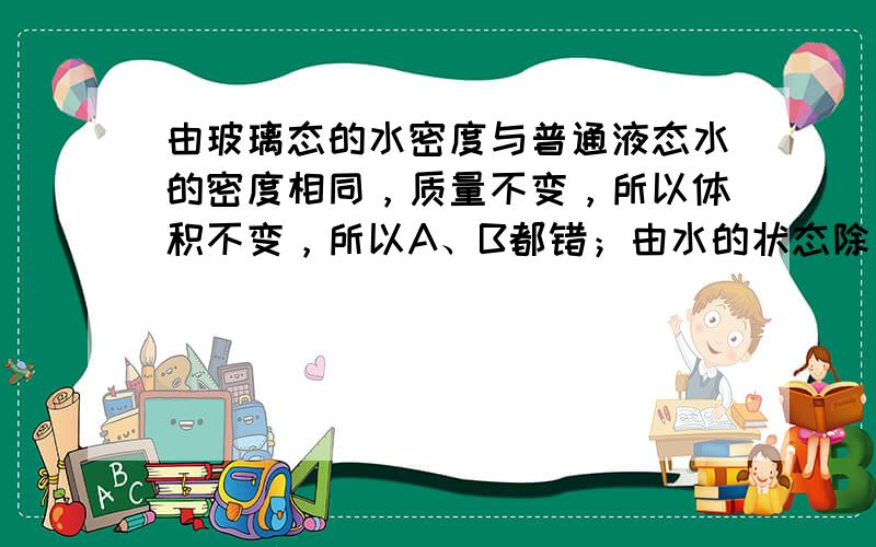 由玻璃态的水密度与普通液态水的密度相同，质量不变，所以体积不变，所以A、B都错；由水的状态除了气、液和固态外，还有玻璃