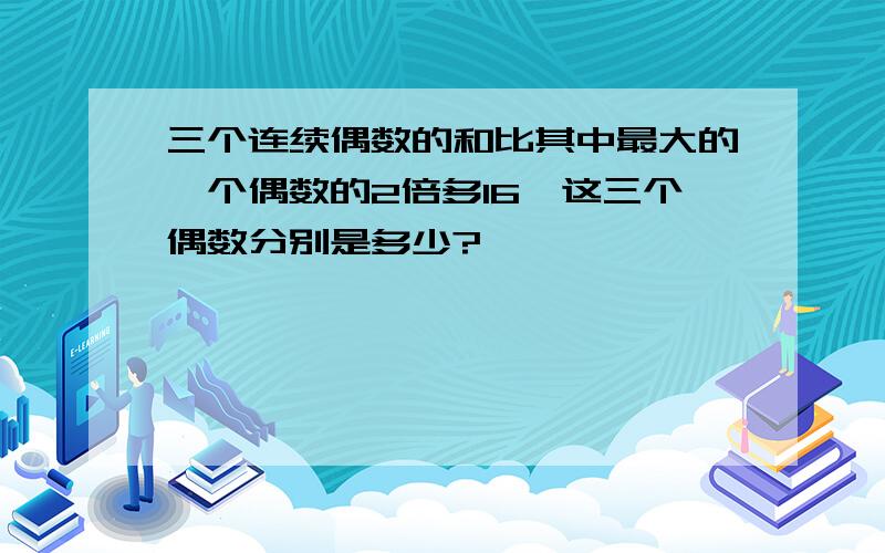 三个连续偶数的和比其中最大的一个偶数的2倍多16,这三个偶数分别是多少?