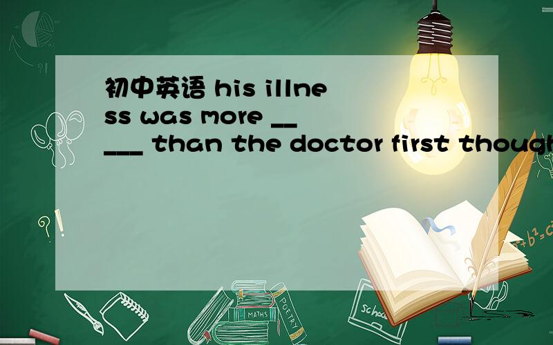 初中英语 his illness was more _____ than the doctor first though