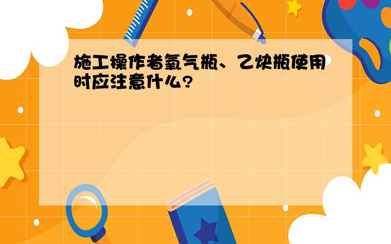 施工操作者氧气瓶、乙炔瓶使用时应注意什么?