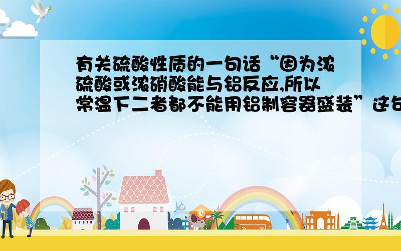 有关硫酸性质的一句话“因为浓硫酸或浓硝酸能与铝反应,所以常温下二者都不能用铝制容器盛装”这句话错在哪里