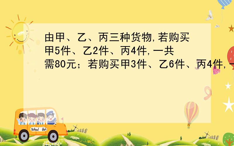 由甲、乙、丙三种货物,若购买甲5件、乙2件、丙4件,一共需80元；若购买甲3件、乙6件、丙4件,一共需144元