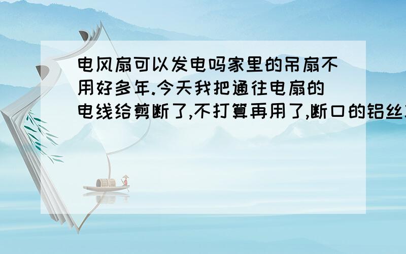 电风扇可以发电吗家里的吊扇不用好多年.今天我把通往电扇的电线给剪断了,不打算再用了,断口的铝丝就在那里裸露着.完事了突然