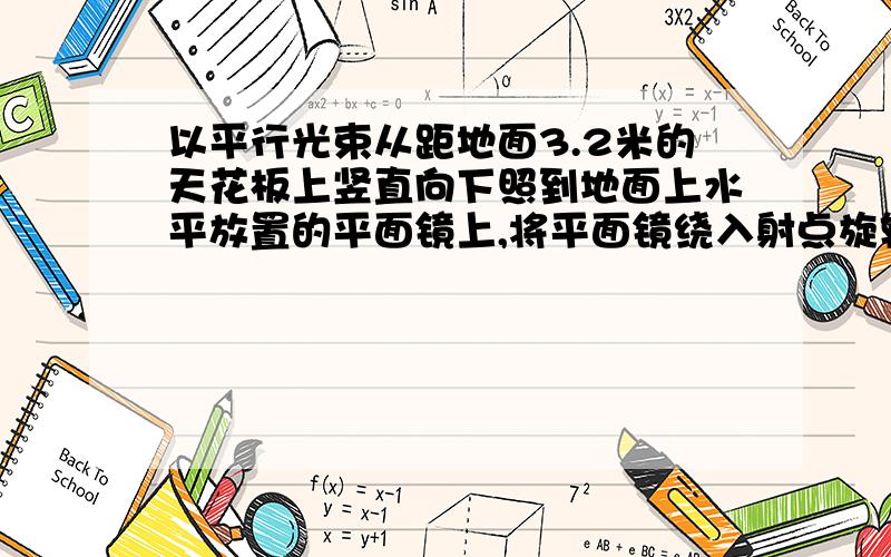 以平行光束从距地面3.2米的天花板上竖直向下照到地面上水平放置的平面镜上,将平面镜绕入射点旋转15度,反射光束照到天花板