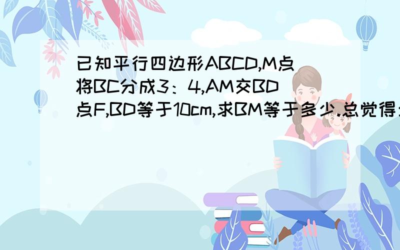 已知平行四边形ABCD,M点将BC分成3：4,AM交BD点F,BD等于10cm,求BM等于多少.总觉得少点什么,跪谢!