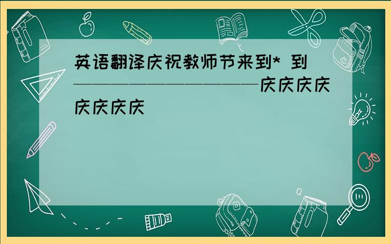 英语翻译庆祝教师节来到* 到——————————庆庆庆庆庆庆庆庆