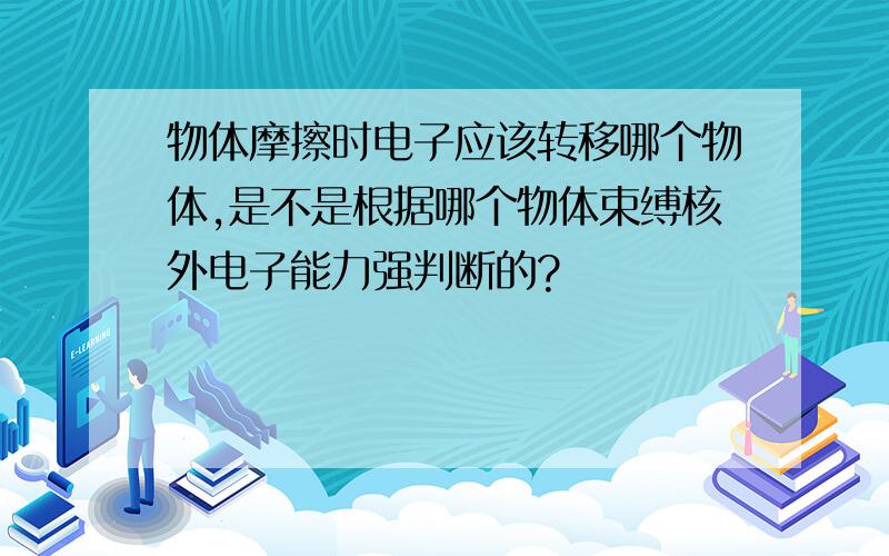 物体摩擦时电子应该转移哪个物体,是不是根据哪个物体束缚核外电子能力强判断的?