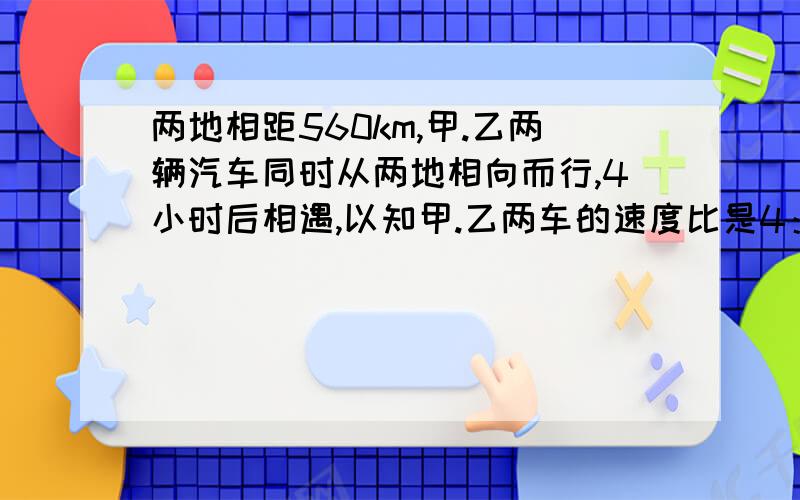 两地相距560km,甲.乙两辆汽车同时从两地相向而行,4小时后相遇,以知甲.乙两车的速度比是4：3.