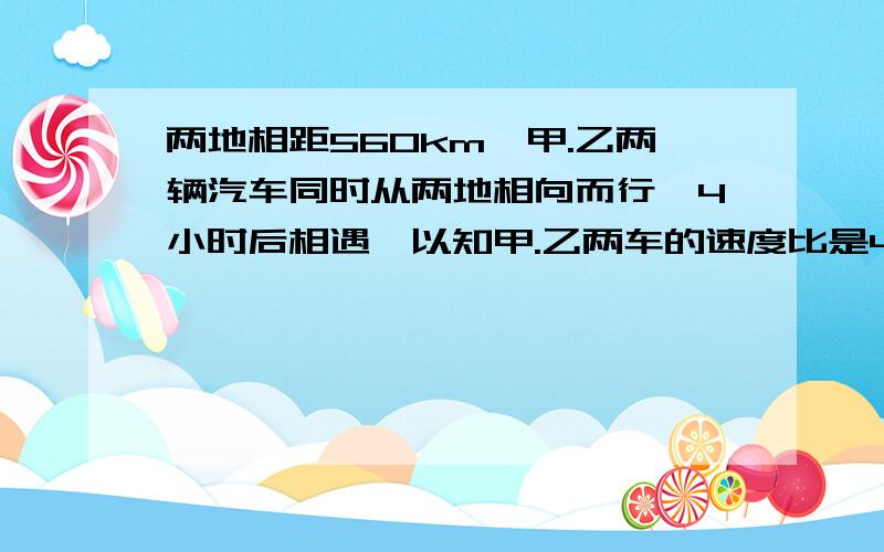 两地相距560km,甲.乙两辆汽车同时从两地相向而行,4小时后相遇,以知甲.乙两车的速度比是4：3.甲.乙两车每小时各行