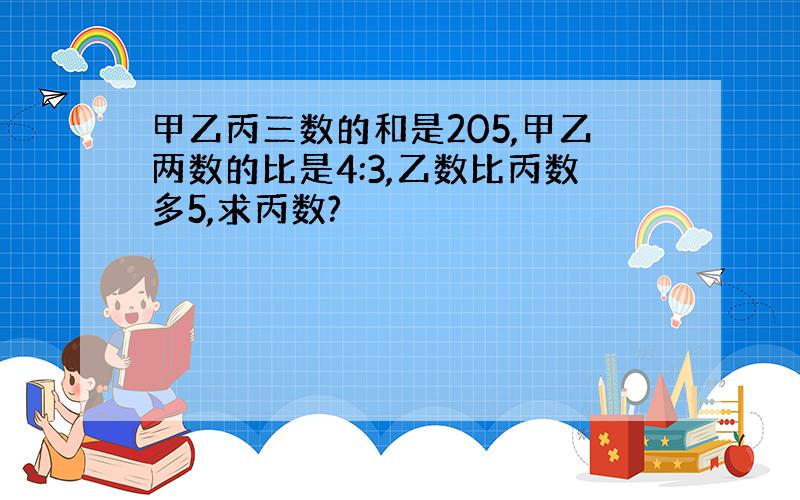 甲乙丙三数的和是205,甲乙两数的比是4:3,乙数比丙数多5,求丙数?