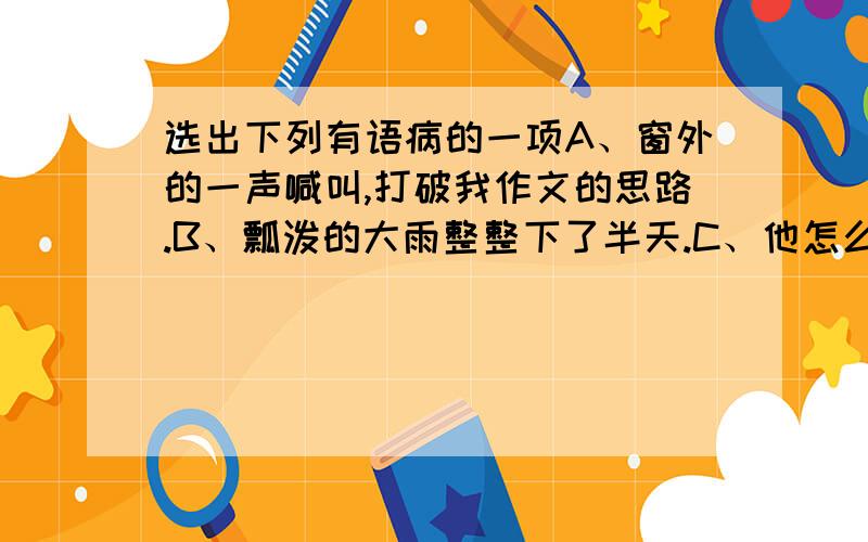 选出下列有语病的一项A、窗外的一声喊叫,打破我作文的思路.B、瓢泼的大雨整整下了半天.C、他怎么也不会忘记那个善良的房东