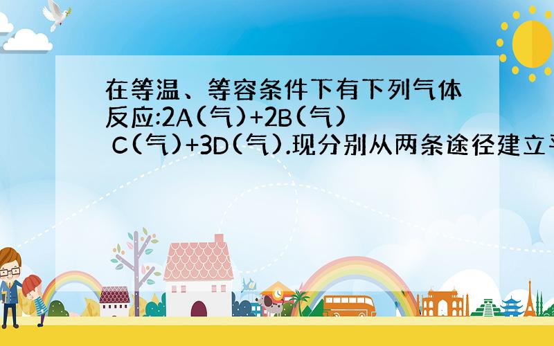 在等温、等容条件下有下列气体反应:2A(气)+2B(气) C(气)+3D(气).现分别从两条途径建立平衡:① A