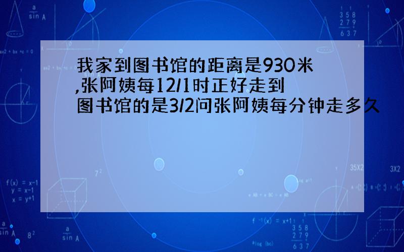 我家到图书馆的距离是930米,张阿姨每12/1时正好走到图书馆的是3/2问张阿姨每分钟走多久