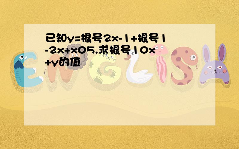 已知y=根号2x-1+根号1-2x+x05.求根号10x+y的值