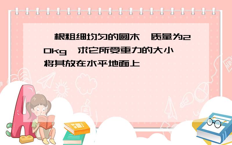 一根粗细均匀的圆木,质量为20kg,求它所受重力的大小,将其放在水平地面上,